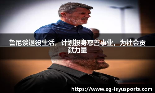 鲁尼谈退役生活，计划投身慈善事业，为社会贡献力量