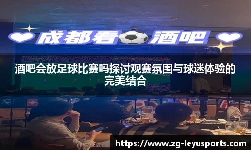 酒吧会放足球比赛吗探讨观赛氛围与球迷体验的完美结合