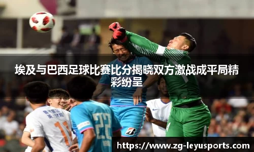 埃及与巴西足球比赛比分揭晓双方激战成平局精彩纷呈