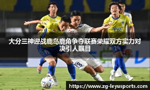 大分三神迎战鹿岛鹿角争夺联赛荣耀双方实力对决引人瞩目