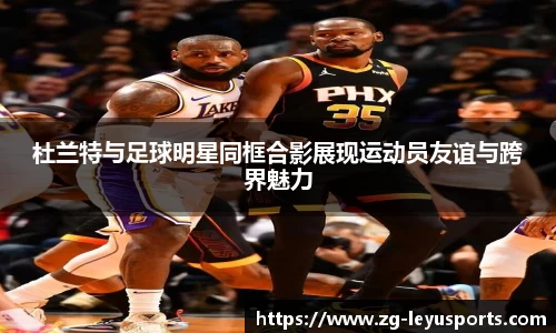 杜兰特与足球明星同框合影展现运动员友谊与跨界魅力